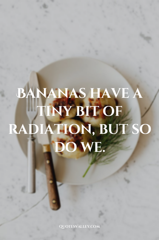 Bananas have a tiny bit of radiation, but so do we.