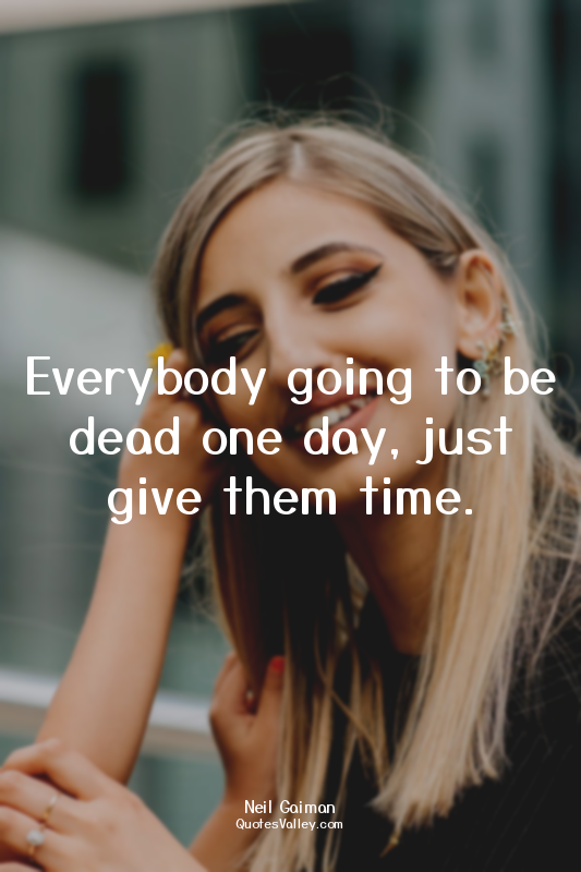 Everybody going to be dead one day, just give them time.