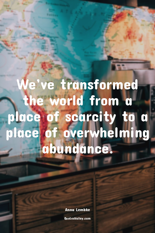We’ve transformed the world from a place of scarcity to a place of overwhelming...