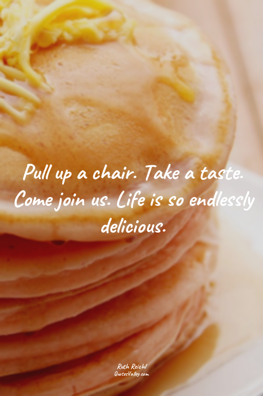Pull up a chair. Take a taste. Come join us. Life is so endlessly delicious.