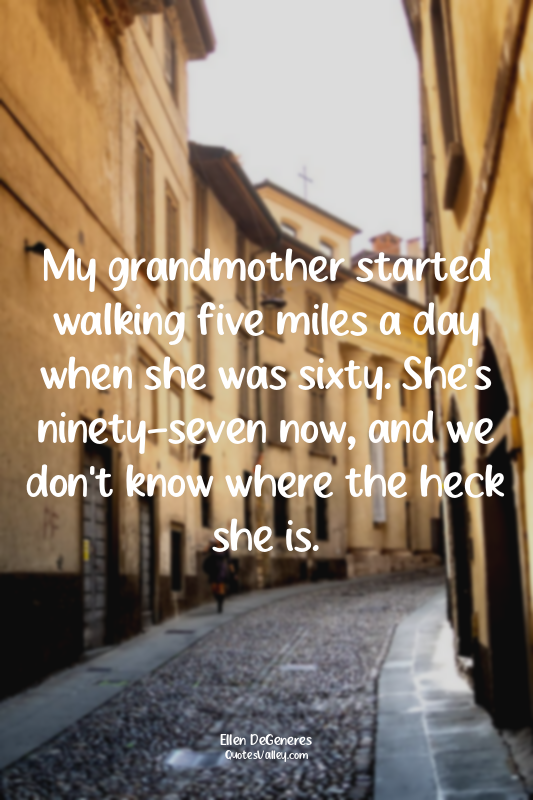 My grandmother started walking five miles a day when she was sixty. She's ninety...