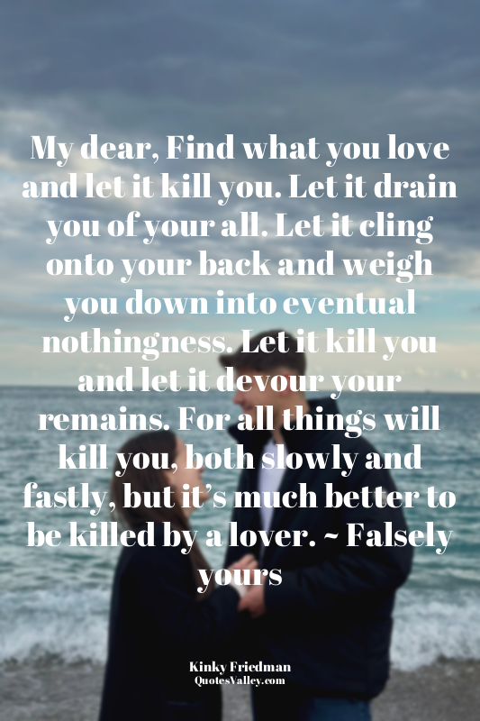 My dear, Find what you love and let it kill you. Let it drain you of your all. L...