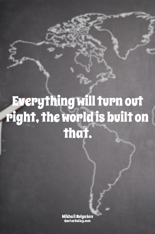 Everything will turn out right, the world is built on that.