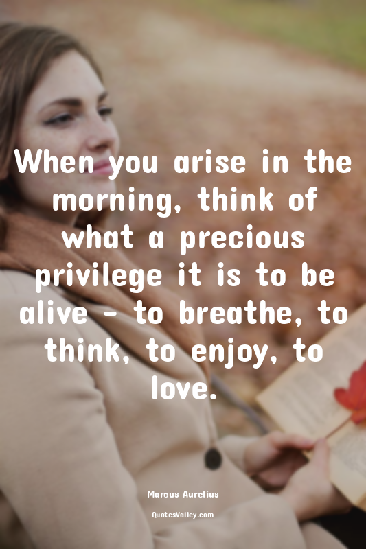 When you arise in the morning, think of what a precious privilege it is to be al...