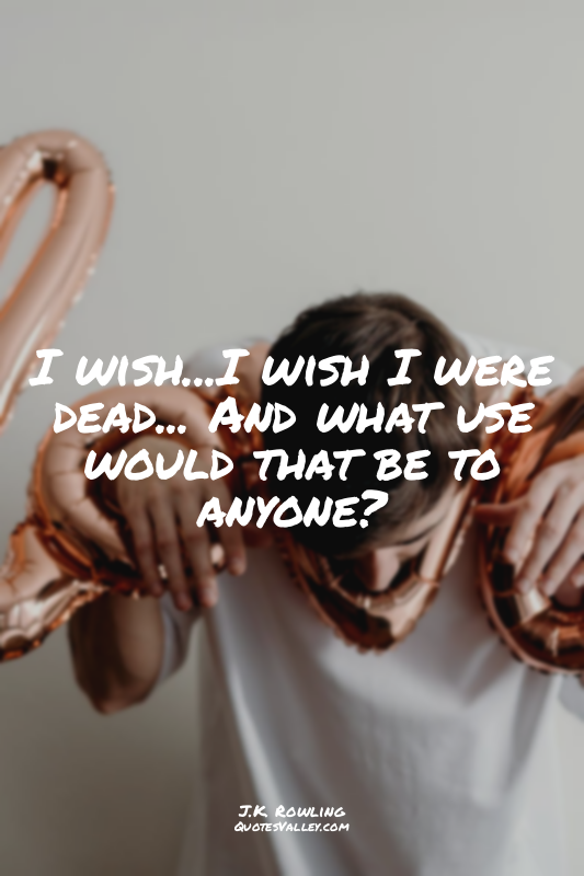 I wish...I wish I were dead... And what use would that be to anyone?