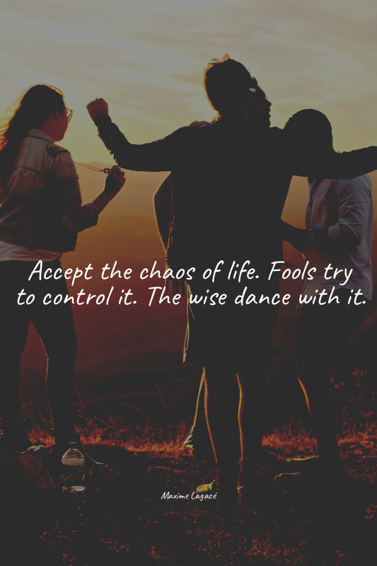 Accept the chaos of life. Fools try to control it. The wise dance with it.