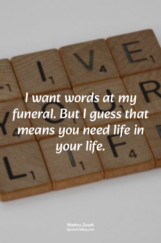 I want words at my funeral. But I guess that means you need life in your life.