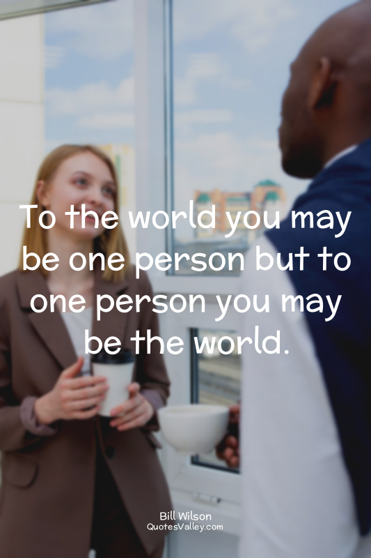 To the world you may be one person but to one person you may be the world.
