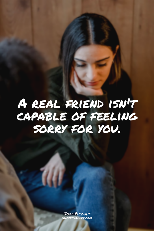 A real friend isn't capable of feeling sorry for you.