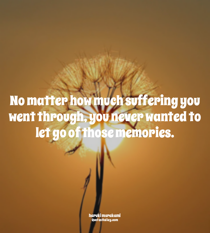 No matter how much suffering you went through, you never wanted to let go of tho...