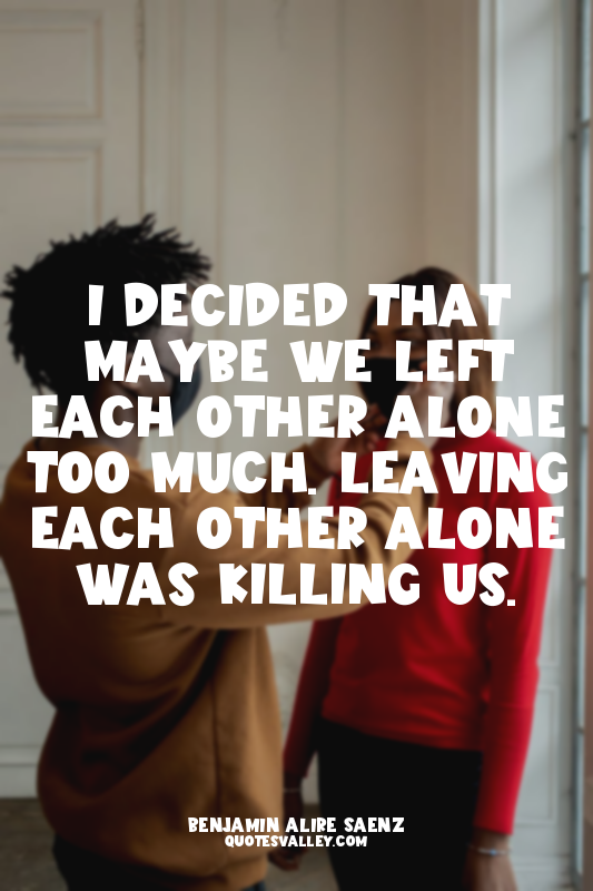 I decided that maybe we left each other alone too much. Leaving each other alone...