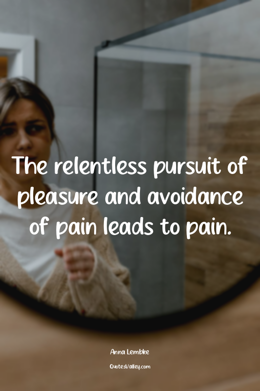 The relentless pursuit of pleasure and avoidance of pain leads to pain.