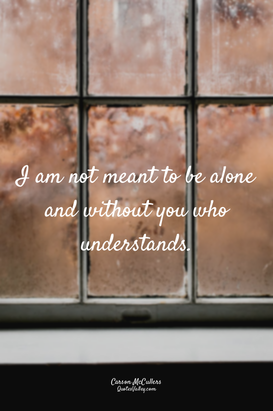 I am not meant to be alone and without you who understands.