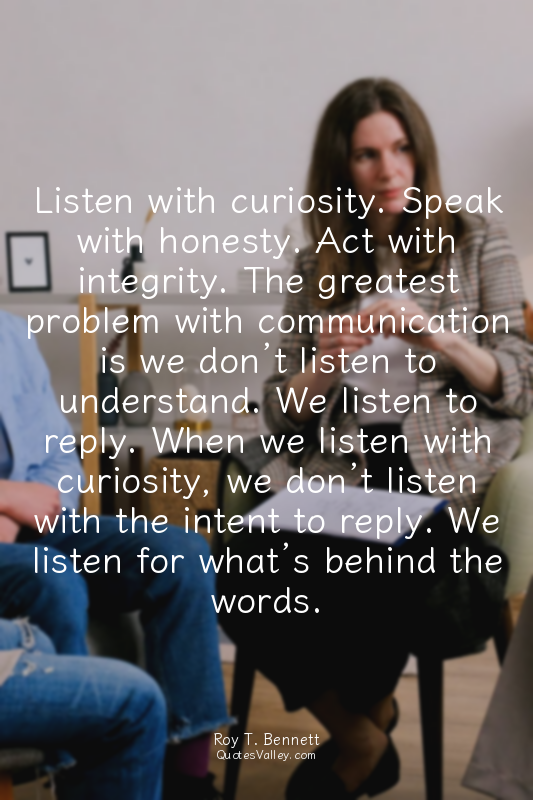 Listen with curiosity. Speak with honesty. Act with integrity. The greatest prob...