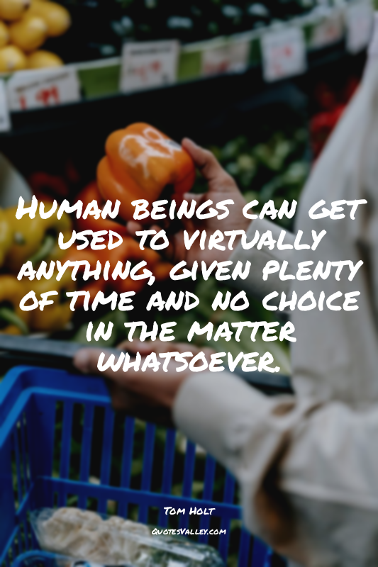 Human beings can get used to virtually anything, given plenty of time and no cho...