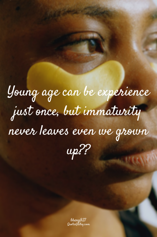 Young age can be experience just once, but immaturity never leaves even we grown...