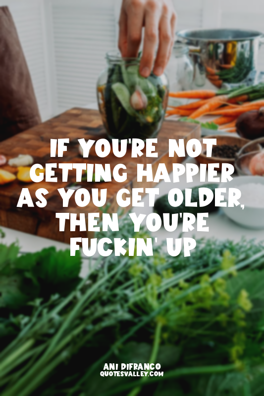 If you're not getting happier as you get older, then you're fuckin' up
