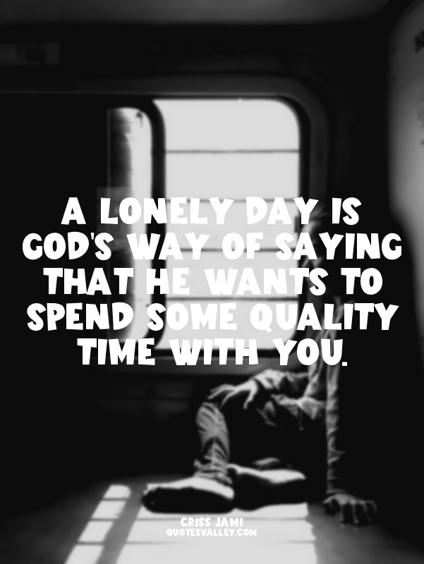 A lonely day is God's way of saying that he wants to spend some quality time wit...