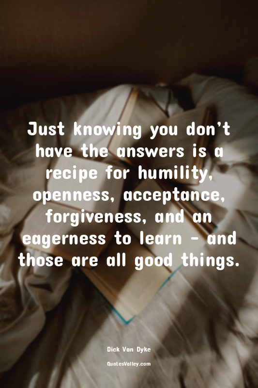 Just knowing you don’t have the answers is a recipe for humility, openness, acce...