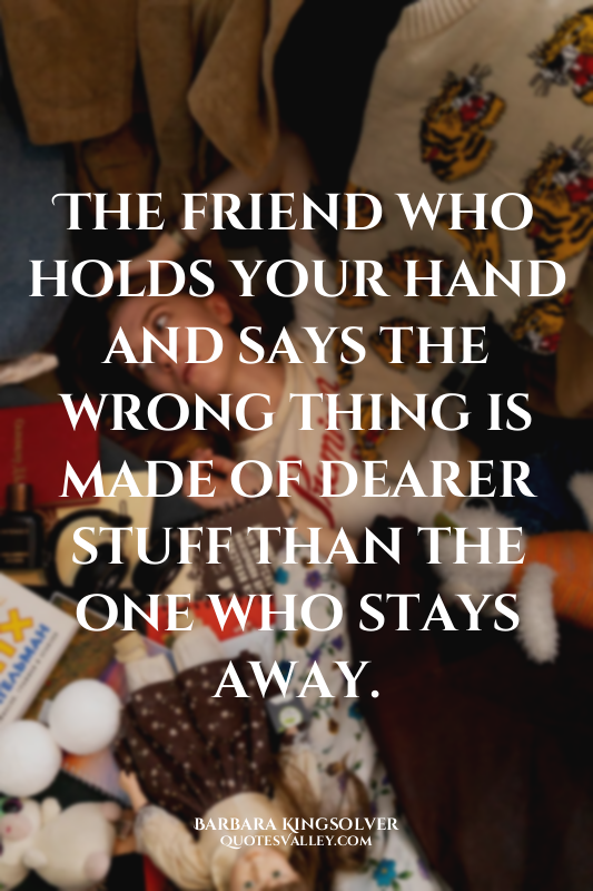 The friend who holds your hand and says the wrong thing is made of dearer stuff...