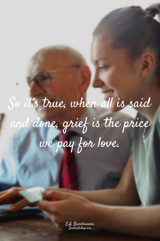 So it’s true, when all is said and done, grief is the price we pay for love.