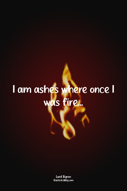 I am ashes where once I was fire...