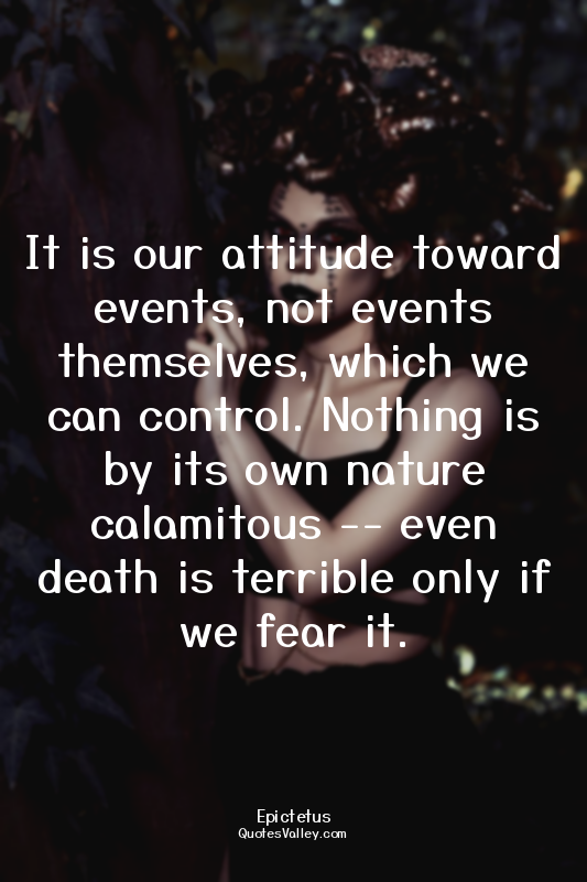It is our attitude toward events, not events themselves, which we can control. N...