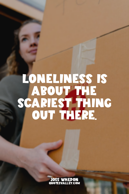 Loneliness is about the scariest thing out there.