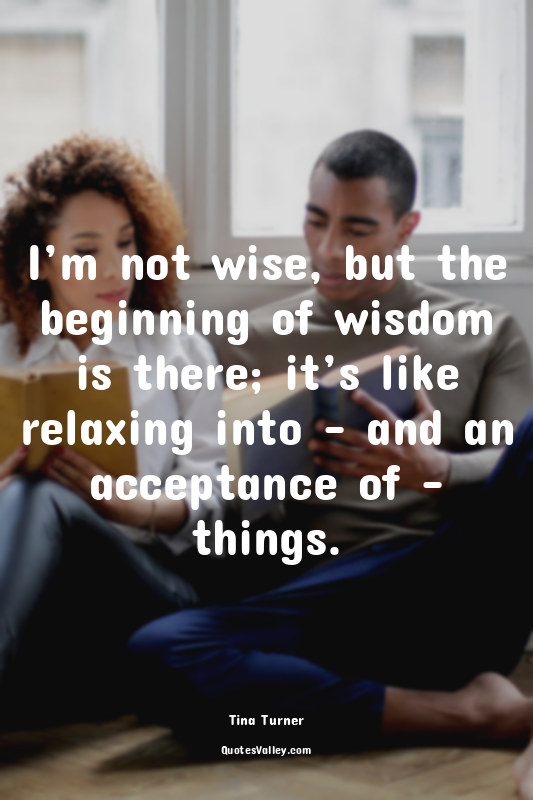 I’m not wise, but the beginning of wisdom is there; it’s like relaxing into – an...