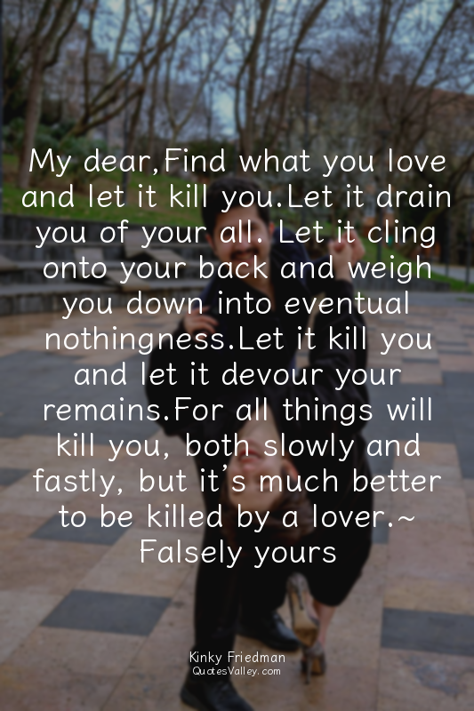My dear,Find what you love and let it kill you.Let it drain you of your all. Let...