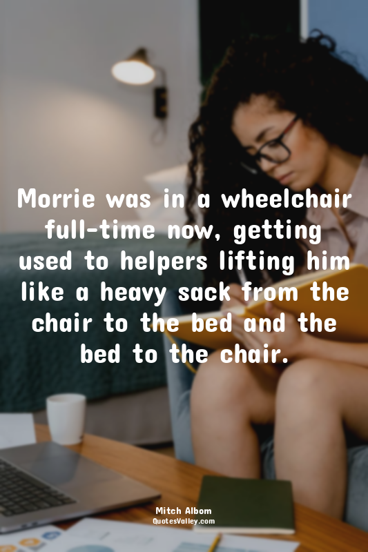 Morrie was in a wheelchair full-time now, getting used to helpers lifting him li...