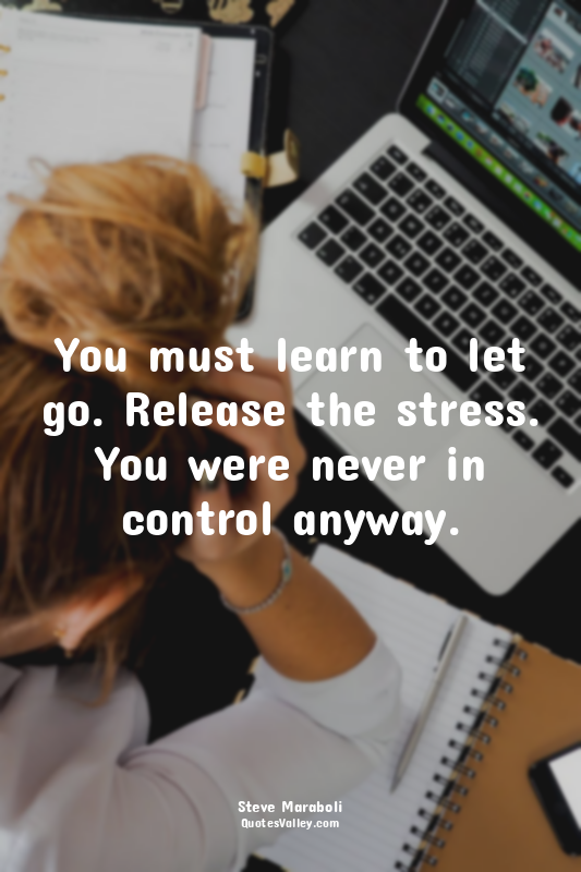 You must learn to let go. Release the stress. You were never in control anyway.