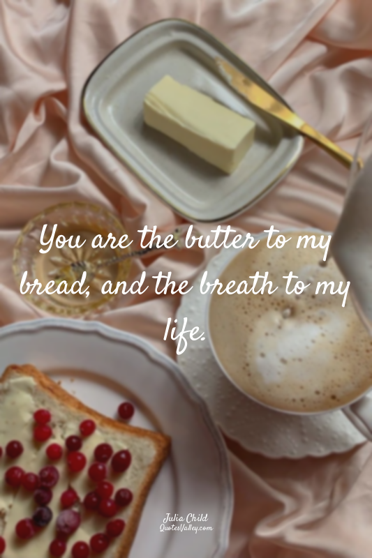 You are the butter to my bread, and the breath to my life.