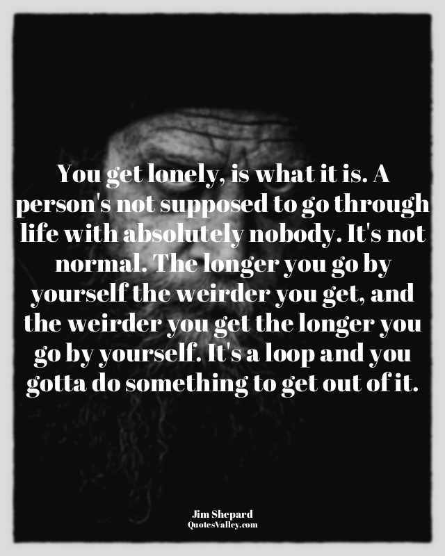 You get lonely, is what it is. A person's not supposed to go through life with a...