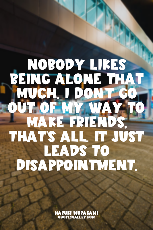 Nobody likes being alone that much. I don't go out of my way to make friends, th...