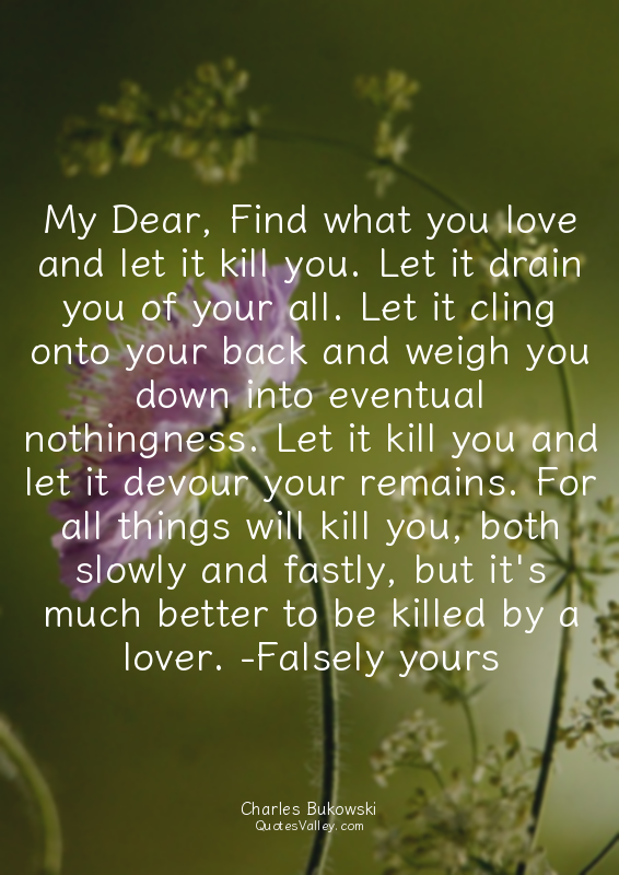 My Dear, Find what you love and let it kill you. Let it drain you of your all. L...