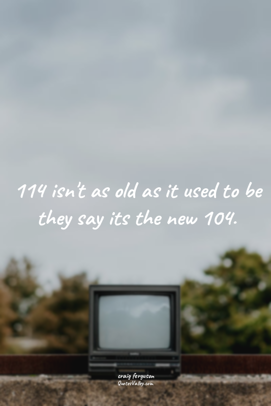 114 isn't as old as it used to be they say its the new 104.