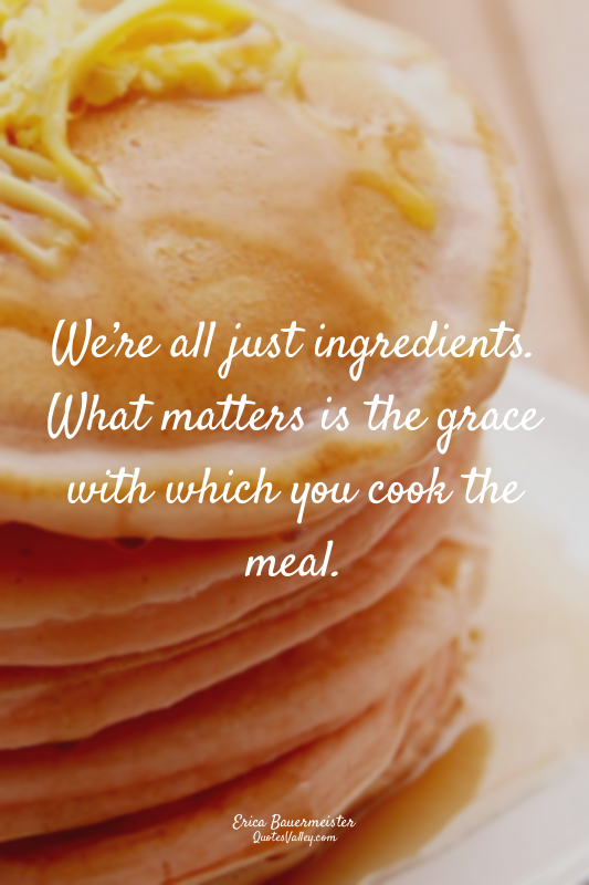 We’re all just ingredients. What matters is the grace with which you cook the me...