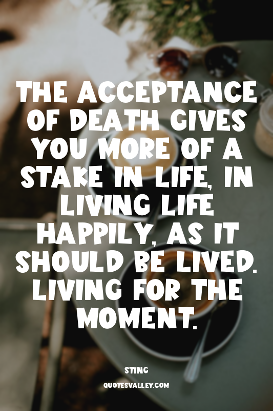 The acceptance of death gives you more of a stake in life, in living life happil...