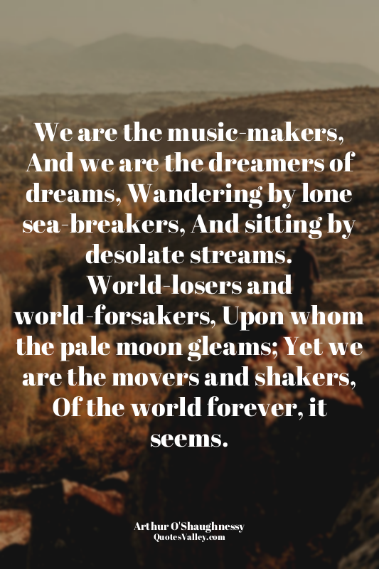 We are the music-makers, And we are the dreamers of dreams, Wandering by lone se...