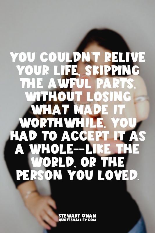 You couldn't relive your life, skipping the awful parts, without losing what mad...