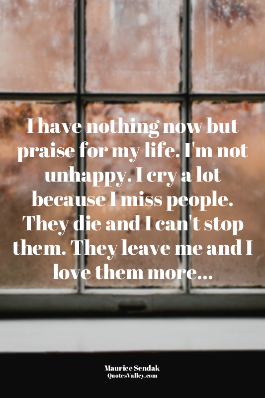 I have nothing now but praise for my life. I'm not unhappy. I cry a lot because...