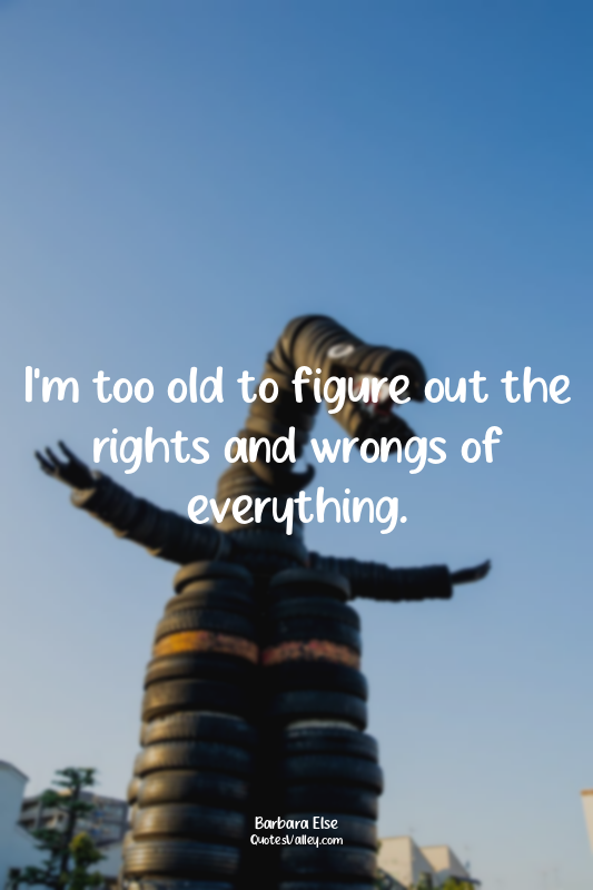 I'm too old to figure out the rights and wrongs of everything.