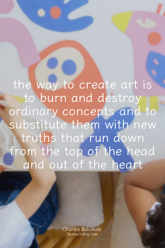 the way to create art is to burn and destroy ordinary concepts and to substitute...