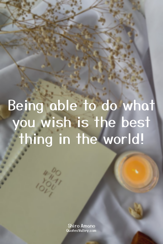 Being able to do what you wish is the best thing in the world!
