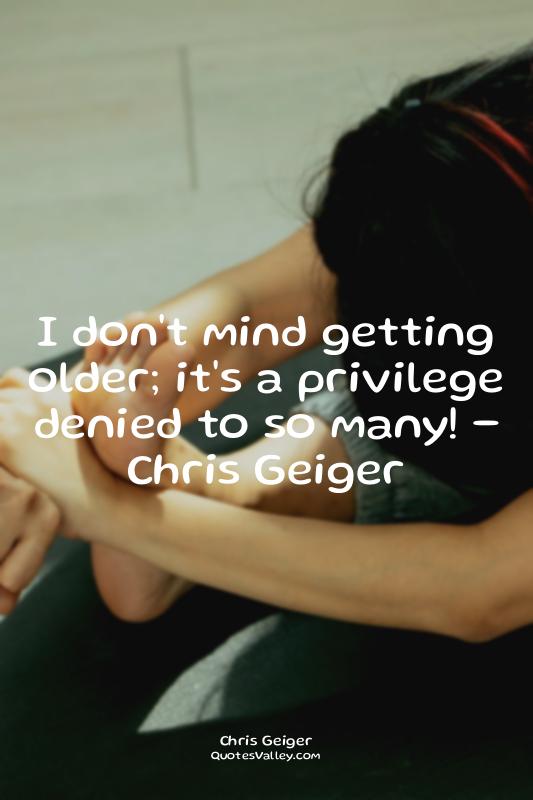 I don't mind getting older; it's a privilege denied to so many! - Chris Geiger
