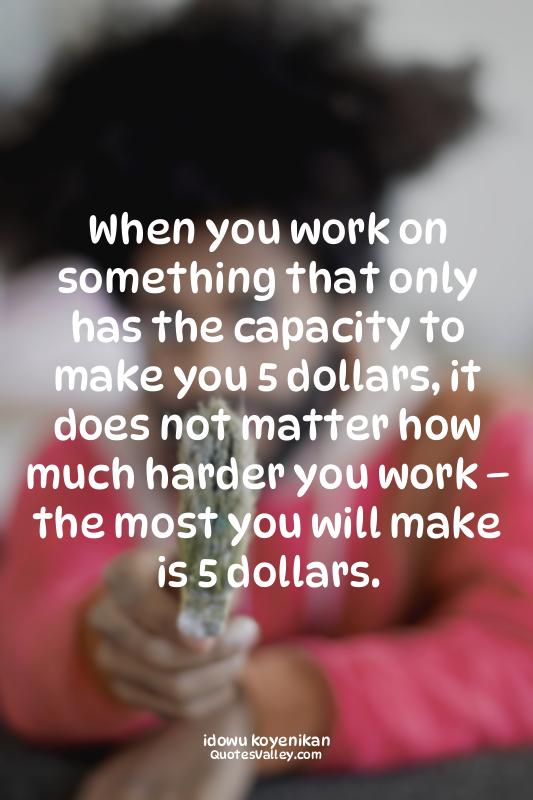 When you work on something that only has the capacity to make you 5 dollars, it...