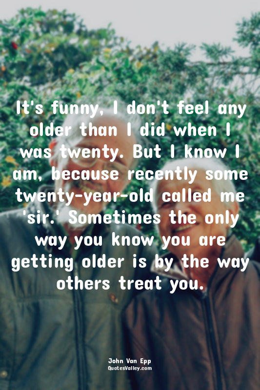 It's funny, I don't feel any older than I did when I was twenty. But I know I am...
