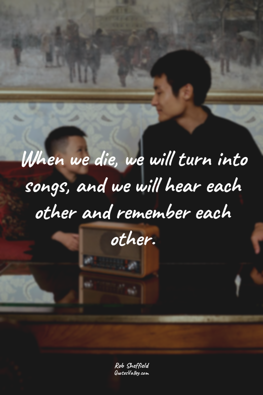 When we die, we will turn into songs, and we will hear each other and remember e...