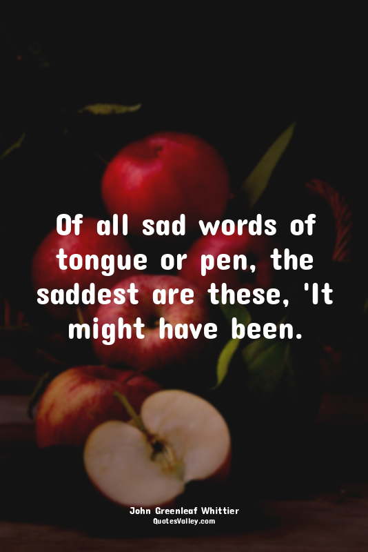 Of all sad words of tongue or pen, the saddest are these, 'It might have been.